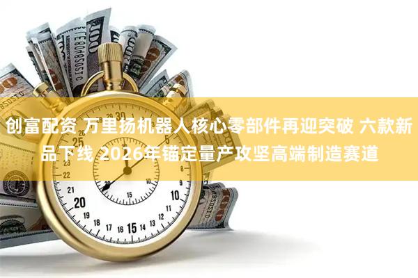 创富配资 万里扬机器人核心零部件再迎突破 六款新品下线 2026年锚定量产攻坚高端制造赛道