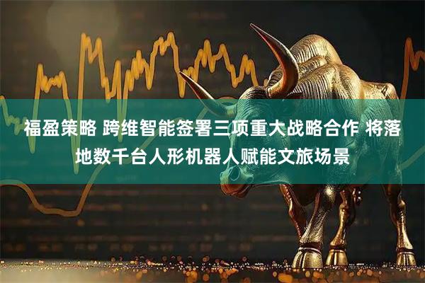 福盈策略 跨维智能签署三项重大战略合作 将落地数千台人形机器人赋能文旅场景