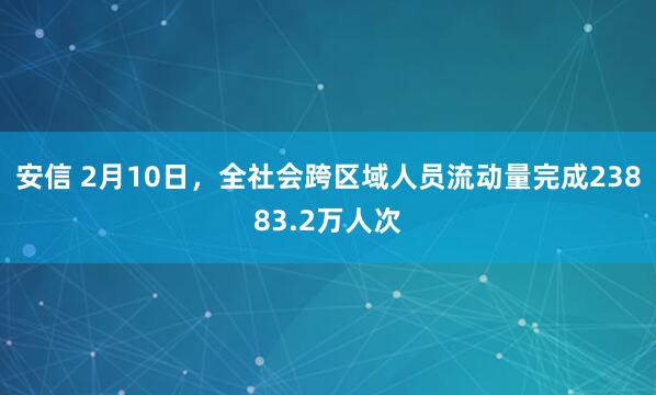 安信 2月10日，全社会跨区域人员流动量完成23883.2万人次