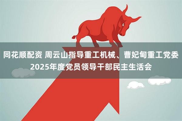 同花顺配资 周云山指导重工机械、曹妃甸重工党委2025年度党员领导干部民主生活会