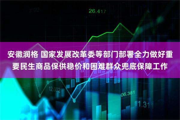 安徽润格 国家发展改革委等部门部署全力做好重要民生商品保供稳价和困难群众兜底保障工作
