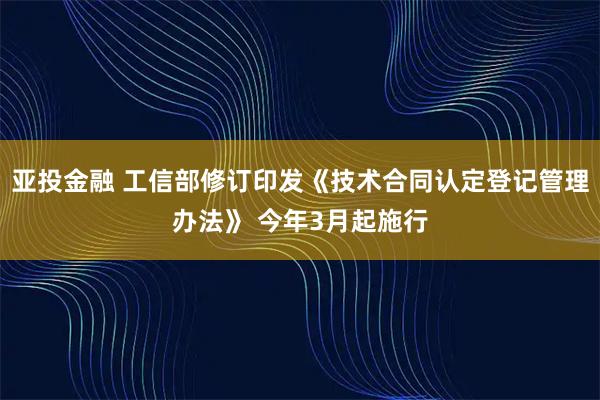 亚投金融 工信部修订印发《技术合同认定登记管理办法》 今年3月起施行