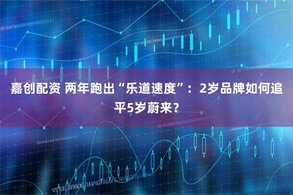 嘉创配资 两年跑出“乐道速度”：2岁品牌如何追平5岁蔚来？