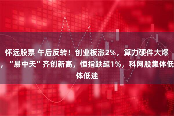 怀远股票 午后反转！创业板涨2%，算力硬件大爆发，“易中天”齐创新高，恒指跌超1%，科网股集体低迷
