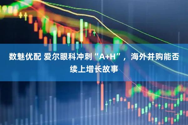 数魅优配 爱尔眼科冲刺“A+H”，海外并购能否续上增长故事
