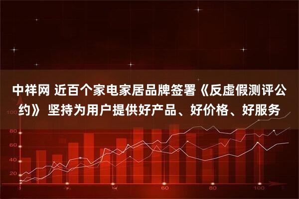 中祥网 近百个家电家居品牌签署《反虚假测评公约》 坚持为用户提供好产品、好价格、好服务
