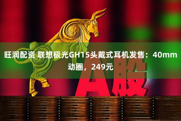 旺润配资 联想极光GH15头戴式耳机发售：40mm动圈，249元
