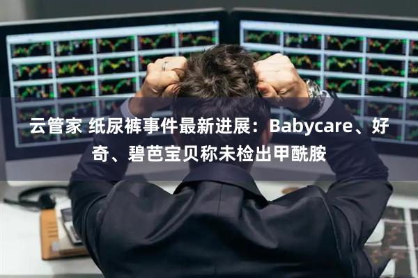云管家 纸尿裤事件最新进展：Babycare、好奇、碧芭宝贝称未检出甲酰胺