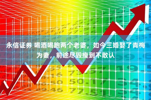 永信证券 喝酒喝跑两个老婆，如今三婚娶了青梅为妻，前途尽毁瘦到不敢认