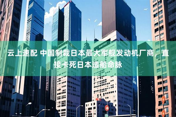 云上速配 中国制裁日本最大军舰发动机厂商，直接卡死日本造船命脉