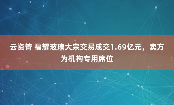 云资管 福耀玻璃大宗交易成交1.69亿元，卖方为机构专用席位