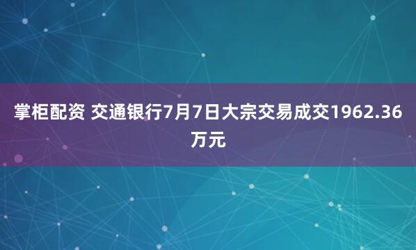 掌柜配资 交通银行7月7日大宗交易成交1962.36万元