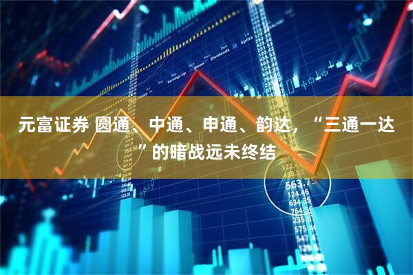 元富证券 圆通、中通、申通、韵达，“三通一达”的暗战远未终结