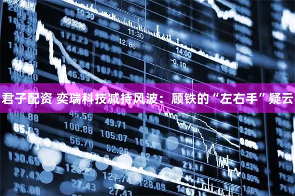 君子配资 奕瑞科技减持风波：顾铁的“左右手”疑云