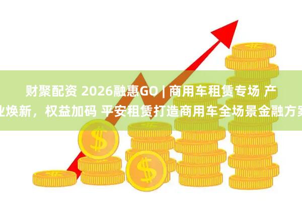 财聚配资 2026融惠GO | 商用车租赁专场 产业焕新，权益加码 平安租赁打造商用车全场景金融方案