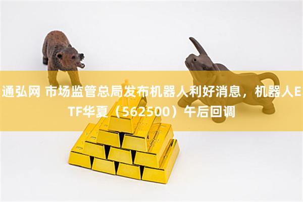 通弘网 市场监管总局发布机器人利好消息，机器人ETF华夏（562500）午后回调