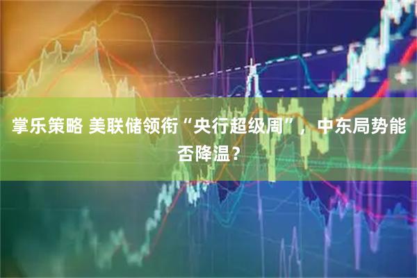 掌乐策略 美联储领衔“央行超级周”,中东局势能否降温?
