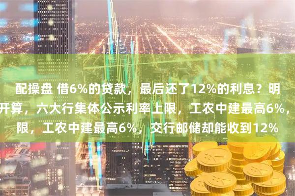 配操盘 借6%的贷款,最后还了12%的利息?明天起,银行必须把账摊开算,六大行集体公示利率上限,工农中建最高6%,交行邮储却能收到12%