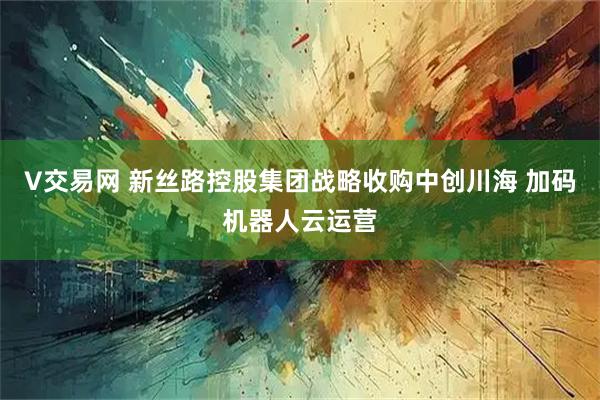 V交易网 新丝路控股集团战略收购中创川海 加码机器人云运营