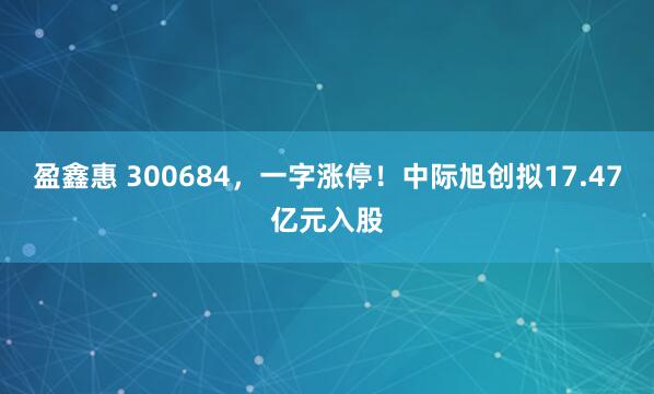 盈鑫惠 300684，一字涨停！中际旭创拟17.47亿元入股